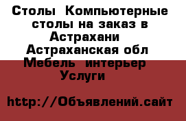 Столы, Компьютерные столы на заказ в Астрахани - Астраханская обл. Мебель, интерьер » Услуги   